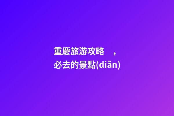 重慶旅游攻略，必去的景點(diǎn)